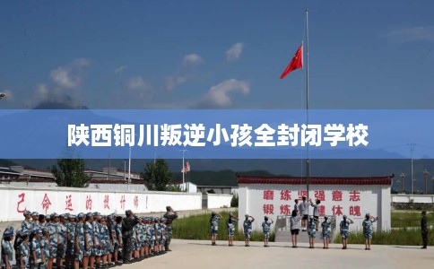 陕西铜川叛逆小孩全封闭学校 陕西铜川叛逆小孩全封闭学校