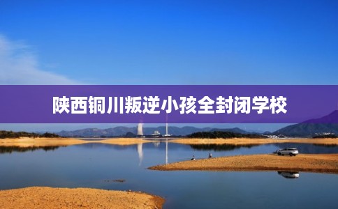 陕西铜川叛逆小孩全封闭学校 陕西铜川叛逆小孩全封闭学校