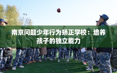 南京问题少年行为矫正学校:培养孩子的独立能力 南京问题少年行为矫正学校:培养孩子的独立能力