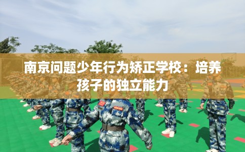 南京问题少年行为矫正学校:培养孩子的独立能力 南京问题少年行为矫正学校:培养孩子的独立能力
