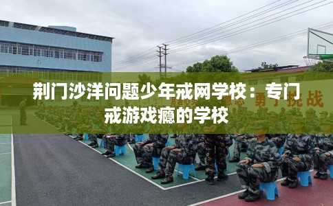 荆门沙洋问题少年戒网学校:专门戒游戏瘾的学校 荆门沙洋问题少年戒网学校:专门戒游戏瘾的学校