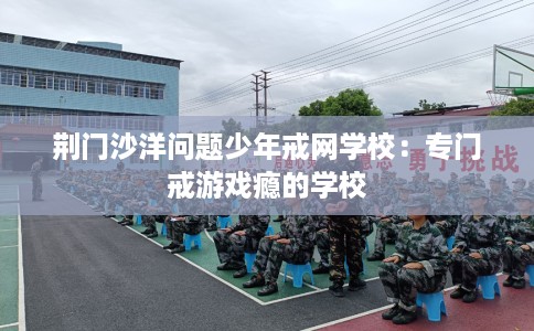 荆门沙洋问题少年戒网学校:专门戒游戏瘾的学校 荆门沙洋问题少年戒网学校:专门戒游戏瘾的学校