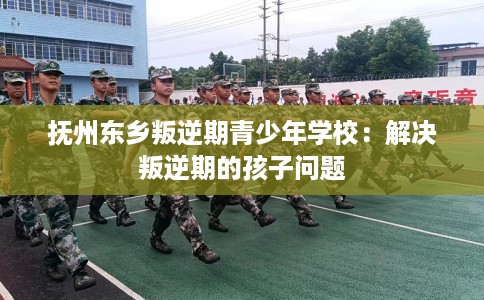 抚州东乡叛逆期青少年学校:解决叛逆期的孩子问题 抚州东乡叛逆期青少年学校:解决叛逆期的孩子问题