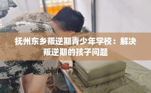 抚州东乡叛逆期青少年学校:解决叛逆期的孩子问题 抚州东乡叛逆期青少年学校:解决叛逆期的孩子问题