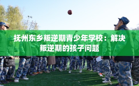 抚州东乡叛逆期青少年学校:解决叛逆期的孩子问题 抚州东乡叛逆期青少年学校:解决叛逆期的孩子问题