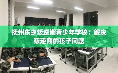抚州东乡叛逆期青少年学校:解决叛逆期的孩子问题 抚州东乡叛逆期青少年学校:解决叛逆期的孩子问题