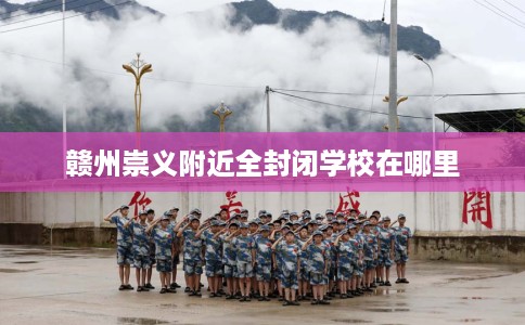赣州崇义附近全封闭学校在哪里 赣州崇义附近全封闭学校在哪里