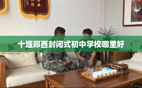 十堰郧西封闭式初中学校哪里好 十堰郧西封闭式初中学校哪里好