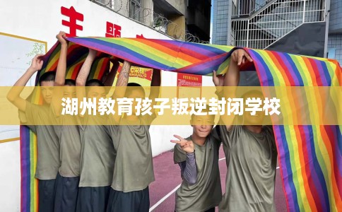 湖州教育孩子叛逆封闭学校 湖州教育孩子叛逆封闭学校