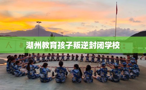 湖州教育孩子叛逆封闭学校 湖州教育孩子叛逆封闭学校
