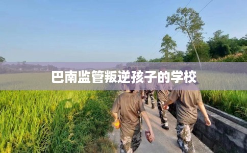 巴南监管叛逆孩子的学校 巴南监管叛逆孩子的学校