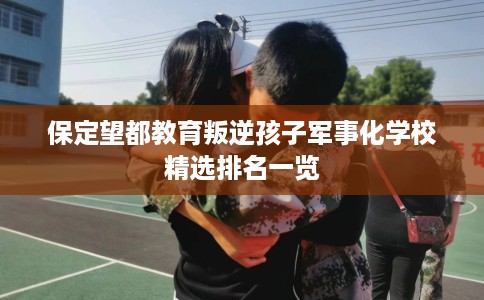 保定望都教育叛逆孩子军事化学校精选排名一览 保定望都教育叛逆孩子军事化学校精选排名一览