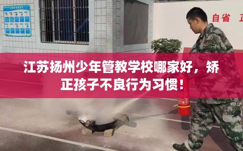 江苏扬州少年管教学校哪家好,矫正孩子不良行为习惯! 江苏扬州少年管教学校哪家好,矫正孩子不良行为习惯!
