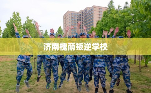 济南槐荫叛逆学校 济南槐荫叛逆学校