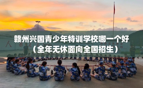 赣州兴国青少年特训学校哪一个好(全年无休面向全国招生) 赣州兴国青少年特训学校哪一个好(全年无休面向全国招生)