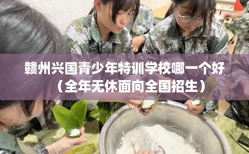 赣州兴国青少年特训学校哪一个好(全年无休面向全国招生) 赣州兴国青少年特训学校哪一个好(全年无休面向全国招生)