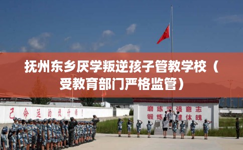 抚州东乡厌学叛逆孩子管教学校（受教育部门严格监管）