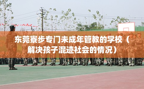 东莞寮步专门未成年管教的学校（解决孩子混迹社会的情况）