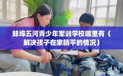 蚌埠五河青少年军训学校哪里有(解决孩子在家躺平的情况) 蚌埠五河青少年军训学校哪里有(解决孩子在家躺平的情况)