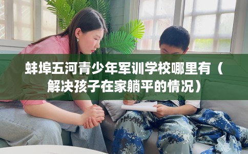 蚌埠五河青少年军训学校哪里有(解决孩子在家躺平的情况) 蚌埠五河青少年军训学校哪里有(解决孩子在家躺平的情况)