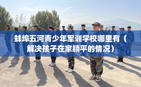 蚌埠五河青少年军训学校哪里有(解决孩子在家躺平的情况) 蚌埠五河青少年军训学校哪里有(解决孩子在家躺平的情况)