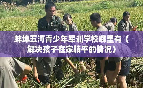蚌埠五河青少年军训学校哪里有(解决孩子在家躺平的情况) 蚌埠五河青少年军训学校哪里有(解决孩子在家躺平的情况)