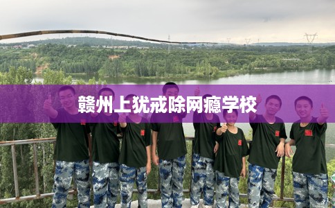 赣州上犹戒除网瘾学校 赣州上犹戒除网瘾学校