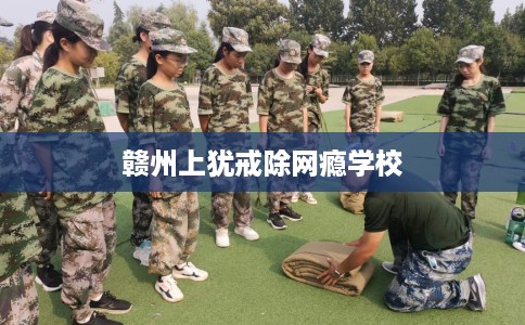 赣州上犹戒除网瘾学校 赣州上犹戒除网瘾学校