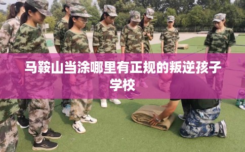 马鞍山当涂哪里有正规的叛逆孩子学校