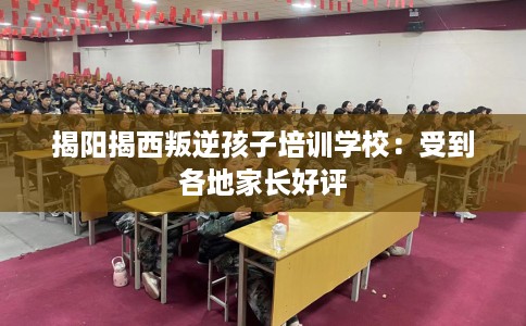 揭阳揭西叛逆孩子培训学校：受到各地家长好评