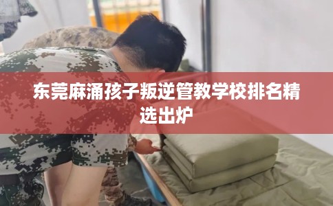 东莞麻涌孩子叛逆管教学校排名精选出炉 东莞麻涌孩子叛逆管教学校排名精选出炉