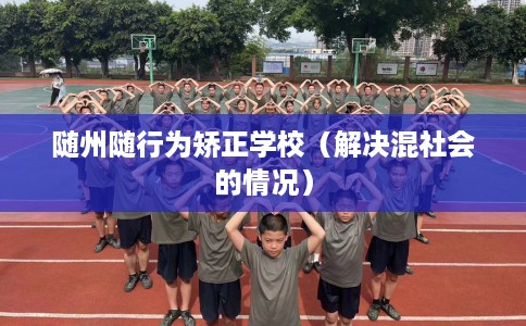 随州随行为矫正学校(解决混社会的情况) 随州随行为矫正学校(解决混社会的情况)