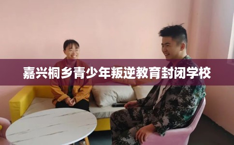 嘉兴桐乡青少年叛逆教育封闭学校 嘉兴桐乡青少年叛逆教育封闭学校