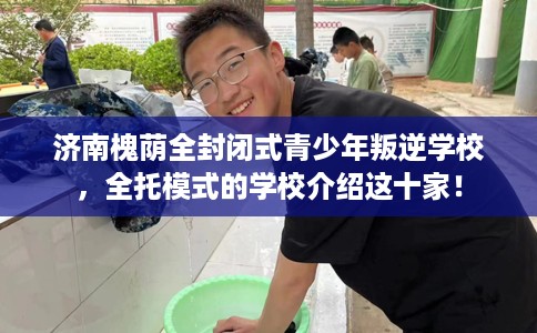 济南槐荫全封闭式青少年叛逆学校，全托模式的学校介绍这十家！