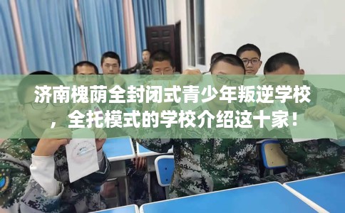 济南槐荫全封闭式青少年叛逆学校，全托模式的学校介绍这十家！