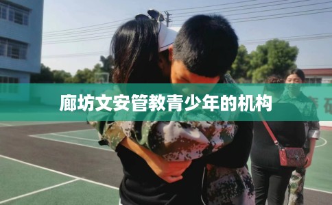 廊坊文安管教青少年的机构 廊坊文安管教青少年的机构