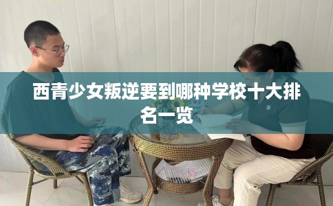 西青少女叛逆要到哪种学校十大排名一览 西青少女叛逆要到哪种学校十大排名一览