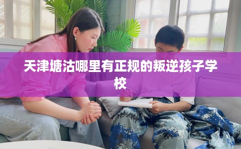 天津塘沽哪里有正规的叛逆孩子学校 天津塘沽哪里有正规的叛逆孩子学校
