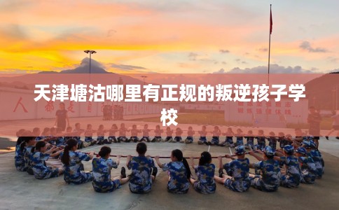 天津塘沽哪里有正规的叛逆孩子学校 天津塘沽哪里有正规的叛逆孩子学校