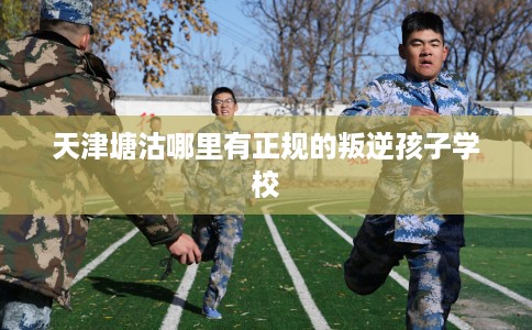 天津塘沽哪里有正规的叛逆孩子学校 天津塘沽哪里有正规的叛逆孩子学校