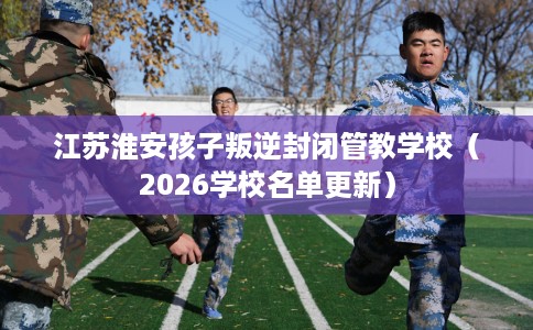 江苏淮安孩子叛逆封闭管教学校(2026学校名单更新) 江苏淮安孩子叛逆封闭管教学校(2026学校名单更新)