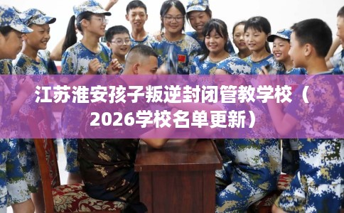 江苏淮安孩子叛逆封闭管教学校(2026学校名单更新) 江苏淮安孩子叛逆封闭管教学校(2026学校名单更新)