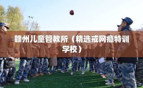 赣州儿童管教所（精选戒网瘾特训学校）