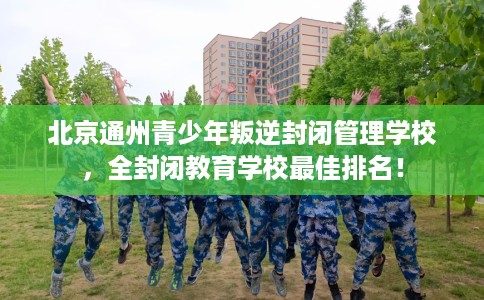 北京通州青少年叛逆封闭管理学校，全封闭教育学校最佳排名！
