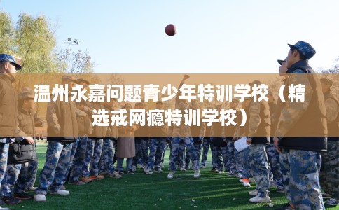 温州永嘉问题青少年特训学校(精选戒网瘾特训学校) 温州永嘉问题青少年特训学校(精选戒网瘾特训学校)