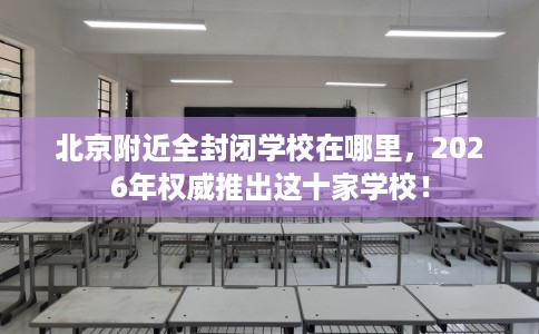 北京附近全封闭学校在哪里，2026年权威推出这十家学校！