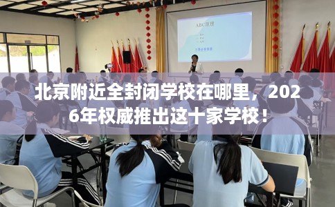 北京附近全封闭学校在哪里，2026年权威推出这十家学校！