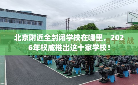 北京附近全封闭学校在哪里，2026年权威推出这十家学校！