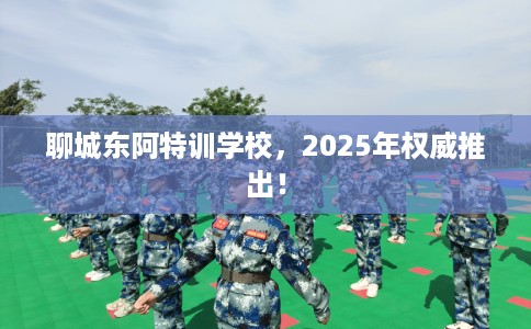 聊城东阿特训学校，2025年权威推出！