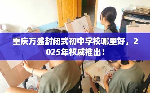 重庆万盛封闭式初中学校哪里好，2025年权威推出！